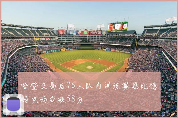 哈登交易后76人队内训练赛恩比德马克西合砍58分