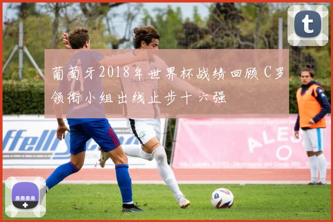 葡萄牙2018年世界杯战绩回顾 C罗领衔小组出线止步十六强
