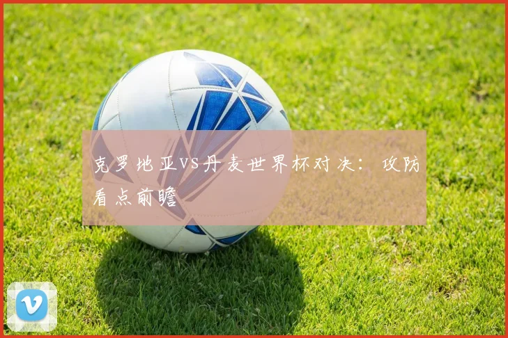 克罗地亚vs丹麦世界杯对决：攻防看点前瞻
