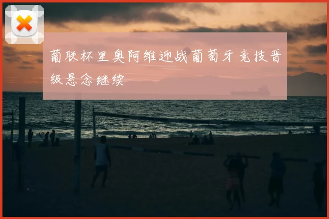 葡联杯里奥阿维迎战葡萄牙竞技晋级悬念继续