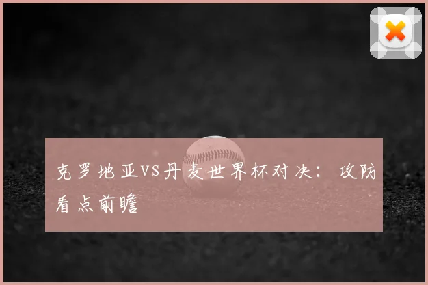 克罗地亚vs丹麦世界杯对决:攻防看点前瞻