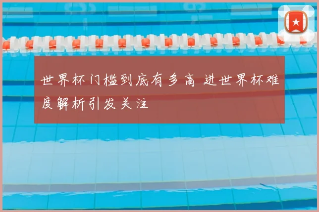 世界杯门槛到底有多高 进世界杯难度解析引发关注