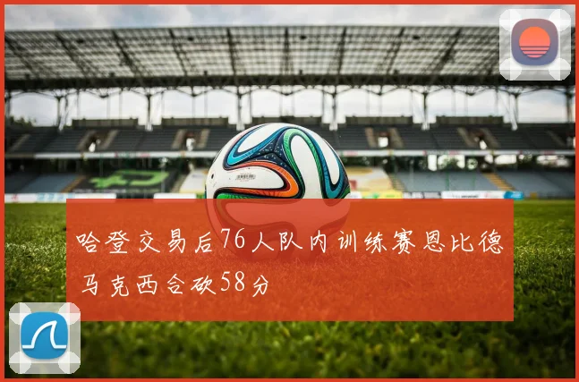 哈登交易后76人队内训练赛恩比德马克西合砍58分