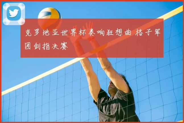克罗地亚世界杯奏响狂想曲 格子军团剑指决赛