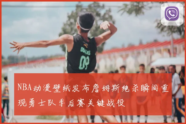 NBA动漫壁纸发布詹姆斯绝杀瞬间重现勇士队季后赛关键战役