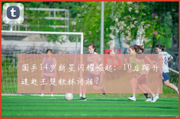 国乒14岁新星闪耀崛起：10后蹿升追赶王楚钦林诗栋？