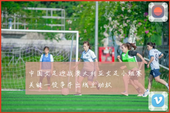 中国女足迎战澳大利亚女足小组赛关键一役争夺出线主动权