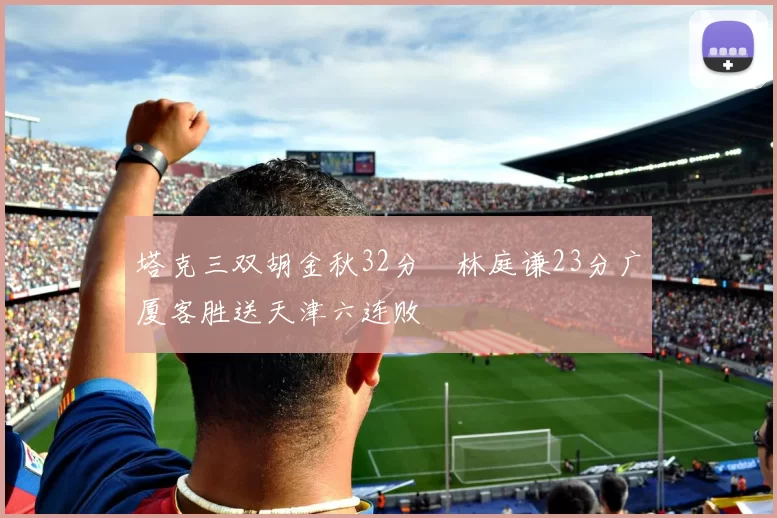 塔克三双胡金秋32分 林庭谦23分广厦客胜送天津六连败