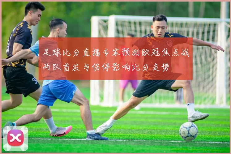 足球比分直播专家预测欧冠焦点战两队首发与伤停影响比分走势