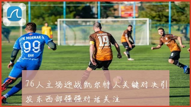 76人主场迎战凯尔特人关键对决引发东西部强强对话关注