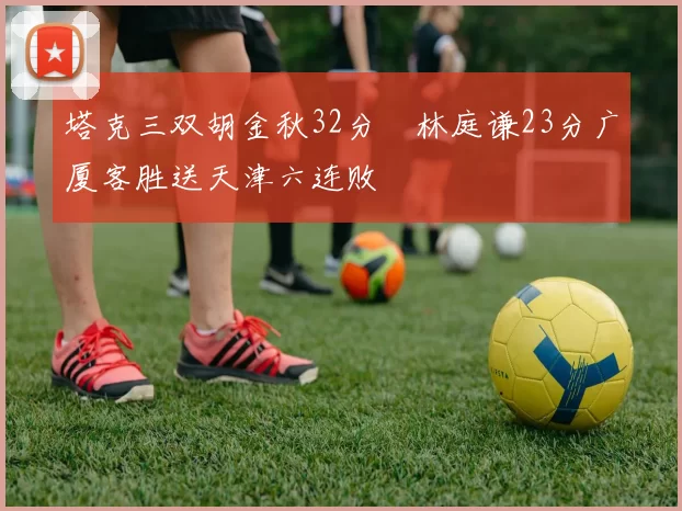 塔克三双胡金秋32分 林庭谦23分广厦客胜送天津六连败