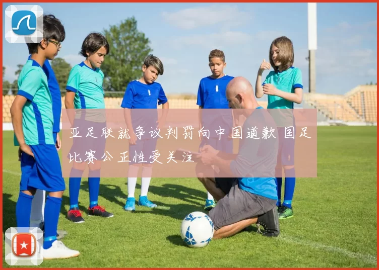 亚足联就争议判罚向中国道歉 国足比赛公正性受关注