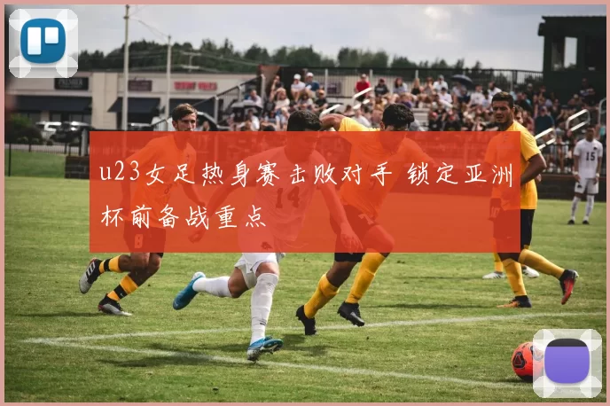 u23女足热身赛击败对手 锁定亚洲杯前备战重点