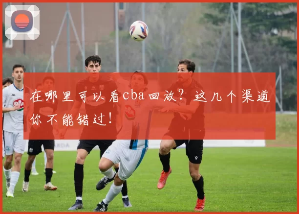 在哪里可以看cba回放?这几个渠道你不能错过!