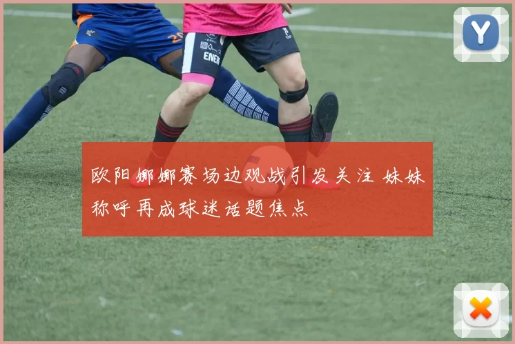 欧阳娜娜赛场边观战引发关注 妹妹称呼再成球迷话题焦点