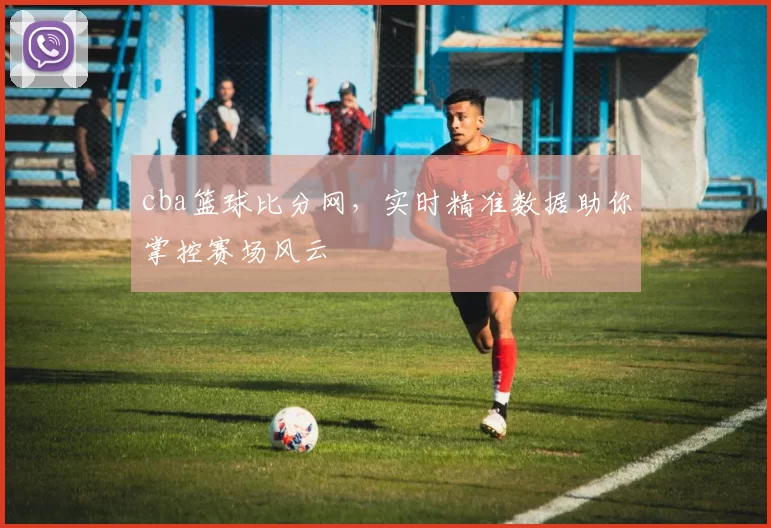cba篮球比分网，实时精准数据助你掌控赛场风云