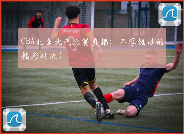 CBA北京北汽比赛直播：不容错过的精彩对决！