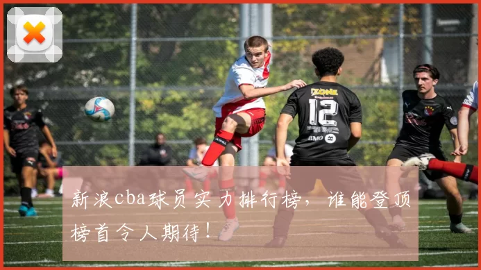 新浪cba球员实力排行榜，谁能登顶榜首令人期待！