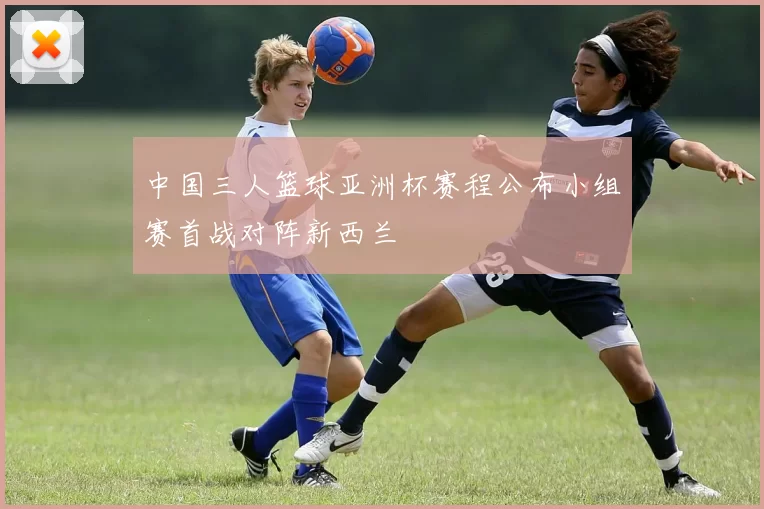 中国三人篮球亚洲杯赛程公布小组赛首战对阵新西兰