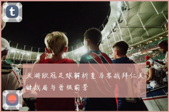 天游欧冠足球解析皇马客战拜仁关键战局与晋级前景