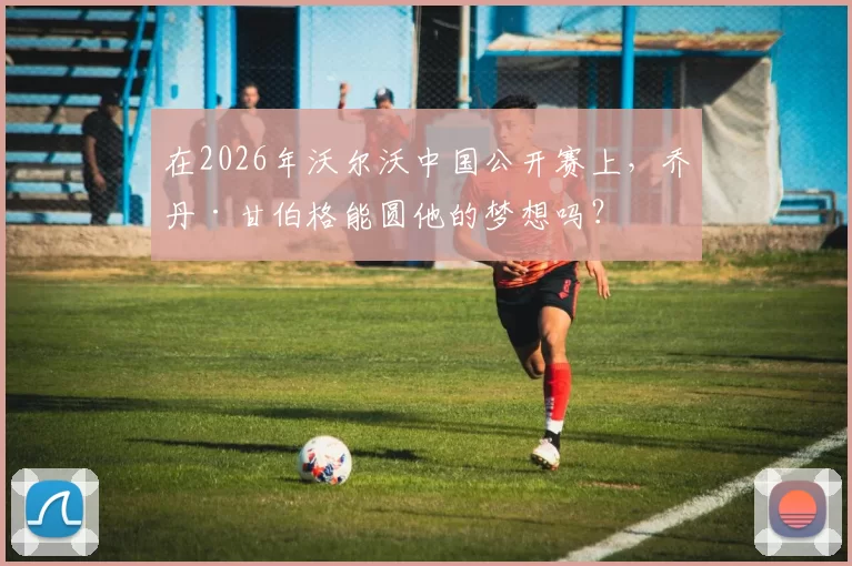 在2026年沃尔沃中国公开赛上，乔丹·甘伯格能圆他的梦想吗？