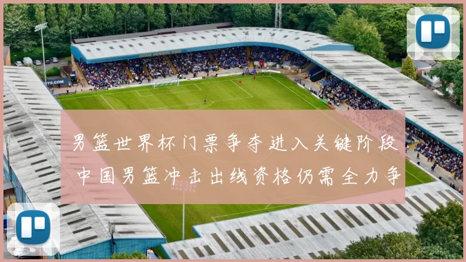 男篮世界杯门票争夺进入关键阶段 中国男篮冲击出线资格仍需全力争胜