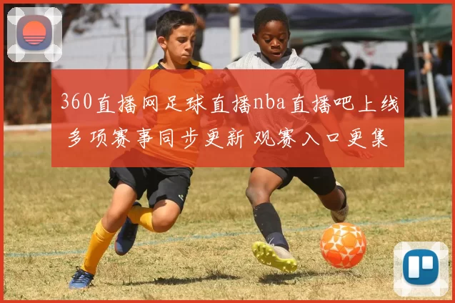 360直播网足球直播nba直播吧上线 多项赛事同步更新 观赛入口更集中