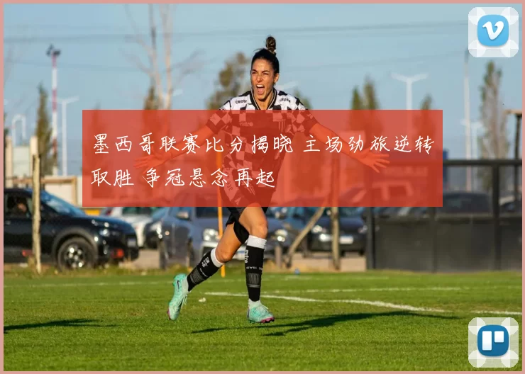 墨西哥联赛比分揭晓 主场劲旅逆转取胜 争冠悬念再起