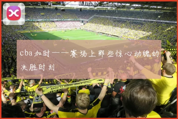 cba加时——赛场上那些惊心动魄的决胜时刻
