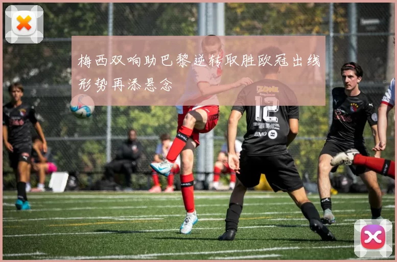 梅西双响助巴黎逆转取胜欧冠出线形势再添悬念