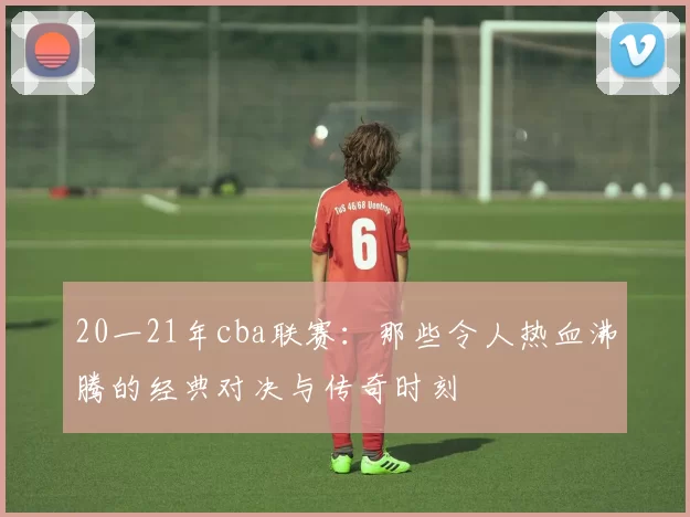 20一21年cba联赛:那些令人热血沸腾的经典对决与传奇时刻