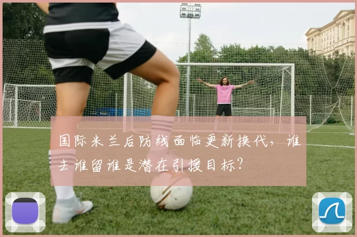 国际米兰后防线面临更新换代，谁去谁留谁是潜在引援目标？