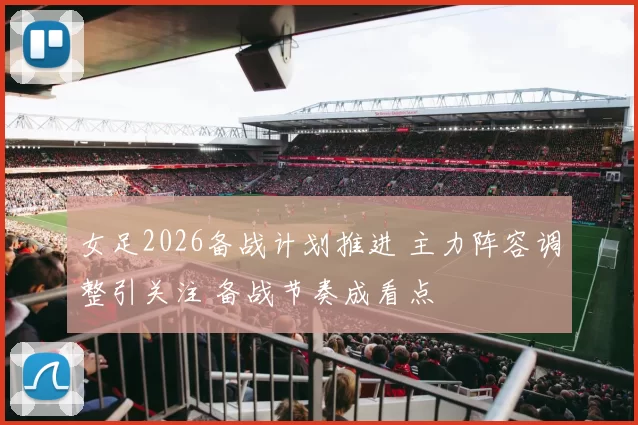 女足2026备战计划推进 主力阵容调整引关注 备战节奏成看点